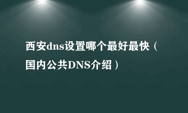 西安dns设置哪个最好最快（国内公共DNS介绍）